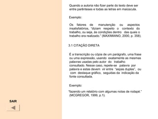 Quando a autoria não fizer parte do texto deve ser
entre parênteses e todas as letras em maiúscula.
Exemplo:
Os fatores de manutenção ou aspectos
insatisfatórios, “diziam respeito o contexto do
trabalho, ou seja, às condições dentro das quais o
trabalho era realizado.” (MAXIMIANO, 2000, p. 358).
3.1 CITAÇÃO DIRETA
É a transcrição ou cópia de um parágrafo, uma frase
ou uma expressão, usando exatamente as mesmas
palavras usadas pelo autor do trabalho
consultado. Nesse caso, repete-se palavra por
palavra e estas devem vir entre “aspas duplas”, ou
com destaque gráfico, seguidas da indicação da
fonte consultada.
Exemplo:
“fazendo um relatório com algumas notas de rodapé.”
(MCGREGOR, 1999, p.1).
SAIR
 