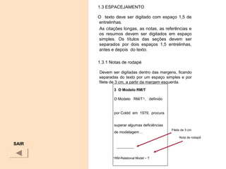 1.3 ESPACEJAMENTO
O texto deve ser digitado com espaço 1,5 de
entrelinhas.
As citações longas, as notas, as referências e
os resumos devem ser digitados em espaço
simples. Os títulos das seções devem ser
separados por dois espaços 1,5 entrelinhas,
antes e depois do texto.
1.3.1 Notas de rodapé
Devem ser digitadas dentro das margens, ficando
separadas do texto por um espaço simples e por
filete de 3 cm, a partir da margem esquerda.
SAIR
3 O Modelo RM/T
O Modelo RM/T¹, definido
por Coldd em 1979, procura
superar algumas deficiências
de modelagem ...
¹RM-Relational Model – T
Filete de 3 cm
Nota de rodapé
 