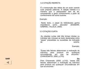 3.2 CITAÇÃO INDIRETA
É a transcrição das idéias de um autor usando
suas próprias palavras. A citação indireta é a
maneira que o pesquisador tem de ler,
compreender e gerar conhecimento a partir do
conhecimento de outros autores.
Exemplo:
Neste texto, o papel do bibliotecário ganha
importância como educador (DUDZIAK;
GABRIEL; VILLELA, 2000).
3.3 CITAÇÃO CURTA
As citações curtas (até três linhas) diretas ou
indiretas são inclusas ao texto destacadas entre
“aspas” precedidas ou sucedidas da indicação
de autoria.
Exemplo:
“Esses três fatores determinam a motivação do
indivíduo para produzir em quaisquer
circunstâncias em que se encontre.”
(CHIAVENATO, 2000, p.310).
Ou
Para Chiavenato (2000, p.310), “esses três
fatores determinam a motivação do indivíduo
para produzir em quaisquer circunstâncias em
que se encontre.”
SAIR
 