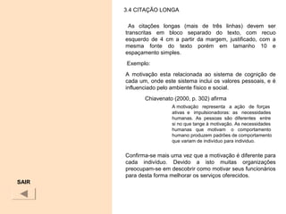 3.4 CITAÇÃO LONGA
As citações longas (mais de três linhas) devem ser
transcritas em bloco separado do texto, com recuo
esquerdo de 4 cm a partir da margem, justificado, com a
mesma fonte do texto porém em tamanho 10 e
espaçamento simples.
Exemplo:
A motivação esta relacionada ao sistema de cognição de
cada um, onde este sistema inclui os valores pessoais, e é
influenciado pelo ambiente físico e social.
Chiavenato (2000, p. 302) afirma
A motivação representa a ação de forças
ativas e impulsionadoras: as necessidades
humanas. As pessoas são diferentes entre
si no que tange à motivação. As necessidades
humanas que motivam o comportamento
humano produzem padrões de comportamento
que variam de indivíduo para individuo.
Confirma-se mais uma vez que a motivação é diferente para
cada indivíduo. Devido a isto muitas organizações
preocupam-se em descobrir como motivar seus funcionários
para desta forma melhorar os serviços oferecidos.
SAIR
 