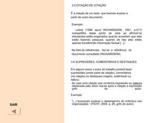 3.5 CITAÇÃO DE CITAÇÃO
É a citação de um texto que tivemos acesso a
partir de outro documento.
Exemplo:
Leedy (1988 apud RICHARDSON, 1991, p.417)
compartilha deste ponto de vista ao afirmar”os
estudantes estão enganados quando acreditam que eles
estão fazendo pesquisa, quando de fato eles estão
apenas transferindo informação factual [...].”
Na lista de referências, faz-se a referência do
documento consultado (RICHARDSON).
3.6 SUPRESSÕES, COMENTÁRIOS E DESTAQUES
Em alguns casos o autor do trabalho poderá fazer
supressões (omitir parte da citação), comentários
(na citação) ou destaques (negrito, sublinhado ou
itálico).
Ao usar uma citação que contenha expressão ou palavra
destacada pelo autor usa-se após a citação a expressão
grifo do autor.
Exemplo:
“[...] buscavam explicar o desempenho do indivíduo nas
organizações.” (FICHT, 2004, p. 26, grifo do autor).SAIR
 