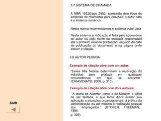 3.7 SISTEMA DE CHAMADA
A NBR 10520/ago 2002, apresenta dois tipos de
sistemas de chamadas para citações: o autor data
e o sistema numérico.
Nesta norma recomendamos o sistema autor data.
Neste sistema a indicação é feita pelo sobrenome
do autor ou pelo nome da entidade responsável
até o primeiro sinal de pontuação, seguido da data
de publicação do documento e da página onde
estiver a citação.
3.8 AUTOR PESSOA
Exemplo de citação obra com um autor:
“Esses três fatores determinam a motivação do
indivíduo para produzir em quaisquer
circunstâncias em que se encontre.”
(CHIAVENATO, 2000, p. 310).
Exemplo de citação obra com dois autores:
“A teoria de Alderfer, como a de Maslow, é difícil
de ser testada, o que torna difícil avaliar sua
aplicação a situações organizacionais, à prática da
administração ou até mesmo à realização pessoal
dos empregados.” (STONER; FREEMAN,
1994,
p. 326).
SAIR
 