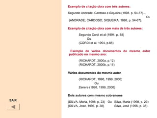 Exemplo de citação obra com três autores:
Segundo Andrade, Cardoso e Siqueira (1998, p. 54-67)...
Ou
(ANDRADE; CARDOSO; SIQUEIRA, 1998, p. 54-67).
Exemplo de citação obra com mais de três autores:
Segundo Cordi et al (1994, p. 88)
Ou
(CORDI et al, 1994, p.88)
Exemplo de vários documentos do mesmo autor
publicado no mesmo ano:
(RICHARDT, 2000a, p.12)
(RICHARDT, 2000b, p.16)
Vários documentos do mesmo autor
(RICHARDT, 1998, 1999, 2000)
Ou
Zenere (1998, 1999, 2000)
Dois autores com mesmo sobrenome
(SILVA, Maria, 1998, p. 23) Ou Silva, Maria (1998, p. 23)
(SILVA, José, 1996, p. 38) Silva, José (1996, p. 38)
SAIR
 