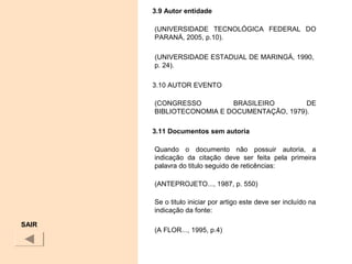 3.9 Autor entidade
(UNIVERSIDADE TECNOLÓGICA FEDERAL DO
PARANÁ, 2005, p.10).
(UNIVERSIDADE ESTADUAL DE MARINGÁ, 1990,
p. 24).
3.10 AUTOR EVENTO
(CONGRESSO BRASILEIRO DE
BIBLIOTECONOMIA E DOCUMENTAÇÃO, 1979).
3.11 Documentos sem autoria
Quando o documento não possuir autoria, a
indicação da citação deve ser feita pela primeira
palavra do titulo seguido de reticências:
(ANTEPROJETO..., 1987, p. 550)
Se o titulo iniciar por artigo este deve ser incluído na
indicação da fonte:
(A FLOR..., 1995, p.4)
SAIR
 