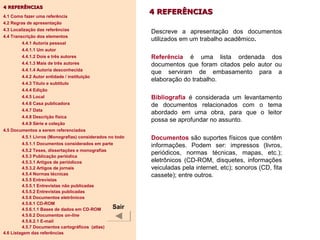 4 REFERÊNCIAS4 REFERÊNCIAS
Descreve a apresentação dos documentos
utilizados em um trabalho acadêmico.
Referência é uma lista ordenada dos
documentos que foram citados pelo autor ou
que serviram de embasamento para a
elaboração do trabalho.
Bibliografia é considerada um levantamento
de documentos relacionados com o tema
abordado em uma obra, para que o leitor
possa se aprofundar no assunto.
Documentos são suportes físicos que contêm
informações. Podem ser: impressos (livros,
periódicos, normas técnicas, mapas, etc.);
eletrônicos (CD-ROM, disquetes, informações
veiculadas pela internet, etc); sonoros (CD, fita
cassete); entre outros.
4 REFERÊNCIAS4 REFERÊNCIAS
4.1 Como fazer uma referência
4.2 Regras de apresentação
4.3 Localização das referências
4.4 Transcrição dos elementos
4.4.1 Autoria pessoal
4.4.1.1 Um autor
4.4.1.2 Dois e três autores
4.4.1.3 Mais de três autores
4.4.1.4 Autoria desconhecida
4.4.2 Autor entidade / instituição
4.4.3 Título e subtítulo
4.4.4 Edição
4.4.5 Local
4.4.6 Casa publicadora
4.4.7 Data
4.4.8 Descrição física
4.4.9 Série e coleção
4.5 Documentos a serem referenciados
4.5.1 Livros (Monografias) considerados no todo
4.5.1.1 Documentos considerados em parte
4.5.2 Teses, dissertações e monografias
4.5.3 Publicação periódica
4.5.3.1 Artigos de periódicos
4.5.3.2 Artigos de jornais
4.5.4 Normas técnicas
4.5.5 Entrevistas
4.5.5.1 Entrevistas não publicadas
4.5.5.2 Entrevistas publicadas
4.5.6 Documentos eletrônicos
4.5.6.1 CD-ROM
4.5.6.1.1 Bases de dados em CD-ROM
4.5.6.2 Documentos on-line
4.5.6.2.1 E-mail
4.5.7 Documentos cartográficos (atlas)
4.6 Listagem das referências
Sair
 