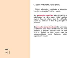 4.1 COMO FAZER UMA REFERÊNCIA
Existem elementos essenciais e elementos
complementares que identificam a obra.
Os elementos essenciais são obrigatórios à
identificação da obra: autor, título, subtítulo
(quando houver), edição, local de publicação,
editora ou produtora e data de publicação ou
produção.
Os elementos complementares são opcionais e
possibilitam uma maior identificação da obra:
números de páginas, volumes totais da obra,
título e número da série, outros tipos de
responsabilidades como ilustrador, editor,
organizador, tradutor.
SAIR
 
