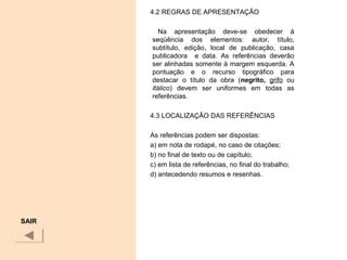 4.2 REGRAS DE APRESENTAÇÃO
Na apresentação deve-se obedecer à
seqüência dos elementos: autor, título,
subtítulo, edição, local de publicação, casa
publicadora e data. As referências deverão
ser alinhadas somente à margem esquerda. A
pontuação e o recurso tipográfico para
destacar o título da obra (negrito, grifo ou
itálico) devem ser uniformes em todas as
referências.
4.3 LOCALIZAÇÃO DAS REFERÊNCIAS
As referências podem ser dispostas:
a) em nota de rodapé, no caso de citações;
b) no final de texto ou de capítulo;
c) em lista de referências, no final do trabalho;
d) antecedendo resumos e resenhas.
SAIR
 