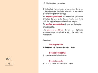 1.3.2 Indicações de seção
O indicativo numérico de uma seção, deve ser
colocado antes do título, alinhado à esquerda
e separado por um espaço.
As seções primárias por serem as principais
divisões de um texto devem iniciar em folha
própria, digitadas em caixa alta e negrito.
As seções secundárias devem ser digitadas
em caixa alta.
As seções terciárias devem ser digitadas
somente com a primeira letra do título em
maiúscula.
Exemplo:
Seção primária:
1 Governo do Estado de São Paulo
Seção secundária:
1.1 Secretaria da Educação
Seção terciária:
1.1.1 E.E. Elcio José Pereira Cotrim
SAIR
 
