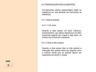 4.4 TRANSCRIÇÃO DOS ELEMENTOS
Os elementos abaixo apresentados estão na
seqüência em que deverão ser transcritos na
referência.
4.4.1 Autoria pessoal
4.4.1.1 Um autor
Quando a obra possui um autor indica-se,
primeiramente, seu último sobrenome em letra
maiúscula seguido por vírgula e logo após, as
iniciais dos nomes em maiúscula.
4.4.1.2 Dois e três autores
Quando a obra possui dois ou três autores a
indicação dos autores deve ser seguida como
a anterior sendo que os autores devem ser
separados por ponto e vírgula.
SAIR
 