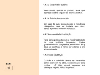 4.4.1.3 Mais de três autores
Menciona-se apenas o primeiro autor que
aparece na obra seguido da expressão et al.
4.4.1.4 Autoria desconhecida
Em caso de autor desconhecido a referência
bibliográfica deve ser iniciada pelo título,
sendo a primeira letra em maiúscula.
4.4.2 Autor entidade / instituição
Para obras publicadas sob a responsabilidade
de uma entidade (empresas, órgãos
governamentais, congressos, seminários, etc.)
deve-se identificar o nome por extenso e em
letra maiúscula.
4.4.3 Título e subtítulo
O título e o subtítulo devem ser transcritos
como aparecem na obra, separados por dois
pontos. O título deverá aparecer em
destaque: negrito, itálico ou grifado.
SAIR
 