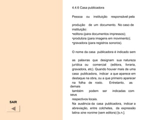 4.4.6 Casa publicadora
 
Pessoa ou instituição responsável pela
produção de um documento. No caso de
instituição:
•editora (para documentos impressos);
•produtora (para imagens em movimento);
•gravadora (para registros sonoros).
O nome da casa publicadora é indicado sem
as palavras que designam sua natureza
jurídica ou comercial (editora, livraria,
gravadora, etc). Quando houver mais de uma
casa publicadora, indicar a que aparece em
destaque na obra, ou a que primeiro aparecer
na folha de rosto. Entretanto, as
demais
também podem ser indicadas com
seus
respectivos locais.
Na ausência da casa publicadora, indicar a
abreviação, entre colchetes, da expressão
latina sine nonime (sem editora) [s.n.].
SAIR
 
