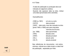 4.4.7 Data
A data de publicação ou produção deve ser
indicada em algarismo arábico.
Quando não aparecer data na obra, indicar
uma data aproximada entre colchetes.
Exemplificando:
[1980 ou 1981] um ano ou outro
[1975?] data provável
[1997] data certa, mas não indicada na obra
[entre 1945 a 1959] usar para intervalos
menores de 20 anos
[ca. 1988] data aproximada
[199-] década certa
[199?] década provável
[18--] século certo
[18--?] século provável
Nas referências de documentos com vários
volumes, indicam-se a data inicial e a data final
de publicação, separadas por hífen.
SAIR
 