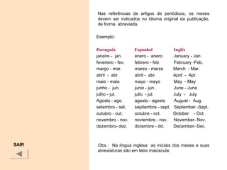Nas referências de artigos de periódicos, os meses
devem ser indicados no idioma original da publicação,
de forma abreviada.
Exemplo:
Português Espanhol Inglês
janeiro - jan. enero - enero January - Jan.
fevereiro - fev. febrero - feb. February -Feb.
março - mar. marzo - marzo March - Mar.
abril - abr. abril - abr. April - Apr.
maio - maio mayo - mayo May - May
junho - jun. junio - jun . June - June
julho - jul. julio - jul. July - July
Agosto - ago. agosto - agosto August - Aug.
setembro - set. septiembre - sept. September -Sept.
outubro - out. octubre - oct. October - Oct.
novembro - nov. noviembre - nov. November- Nov.
dezembro- dez. diciembre - dic. December- Dec.
Obs.: Na língua inglesa as iniciais dos meses e suas
abreviaturas são em letra maiúscula.
SAIR
 