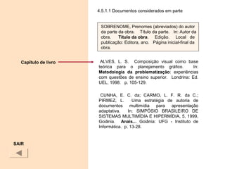 4.5.1.1 Documentos considerados em parte
ALVES, L. S. Composição visual como base
teórica para o planejamento gráfico. In:
Metodologia  da  problematização: experiências
com questões de ensino superior.    Londrina: Ed.
UEL, 1998. p. 105-129.
CUNHA, E. C. da; CARMO, L. F. R. da C.;
PIRMEZ, L. Uma estratégia de autoria de
documentos multimídia para apresentação
adaptativa. In: SIMPÓSIO BRASILEIRO DE
SISTEMAS MULTIMÍDIA E HIPERMÍDIA, 5, 1999,
Goiânia. Anais... Goiânia: UFG - Instituto de
Informática. p. 13-28.
SAIR
SOBRENOME, Prenomes (abreviados) do autor
da parte da obra. Título da parte. In: Autor da
obra. Título da obra. Edição. Local de
publicação: Editora, ano. Página inicial-final da
obra.
Capítulo de livro
 
