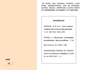 Os títulos, sem indicativo numérico, como
errata, agradecimentos, lista de ilustração,
sumário, resumo, referências e outros devem
ser centralizados, em negrito e em caixa alta.
SAIR
REFERÊNCIAS
ANDRADE, M. M. de A. Como preparar
trabalhos para cursos de pós-graduação.
5. ed. São Paulo: Atlas, 2002.
FRANÇA, J. L. Manual para normalização
de publicações técnico-científicas. 3. ed.
Belo Horizonte: Ed. UFMG, 1996.
UNIVERSIDADE FEDERAL DO PARANÁ.
Sistema de Bibliotecas. Relatórios. Curitiba:
Ed. da UFPR, 2001. v. 3
 