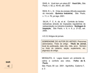 DIAS, A. Você tem um plano B? Você S/A., São
Paulo, n. 82, p. 40-45, abr. 2005.
REIS, R. L. G. Crise de energia dificulta expansão
do mercado. Química  Industrial, São Paulo,
v. 11, n. 76, jul./ago. 2001.
SILVA, F. C. A. da. et al. Controle de fontes
radioativas através de inspeções regulatórias de
radioproteção na indústria brasileira. Soldagem & 
Inspeção,    São Paulo, v. 6, n. 6, p. 21-22, set.
2000.
4.5.3.2 Artigos de jornais
MESQUITA, A. Lagos trazem um ambiente de
calma e conforto aos sítios. Folha    de  S. 
Paulo,
São Paulo, 09 out. 2001. Agrofolha, Caderno 7,
p. 2 .
SAIR
SOBRENOME DO AUTOR DO ARTIGO, Prenomes
(abreviados). Título do artigo. Título  de  Jornal, 
local de publicação, data (dia, mês, ano). Número
ou título do caderno, seção, suplemento, etc.,
página(s) do artigo.
 