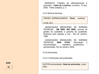 BORGES,F. Trabalho de reflorestamento é
premiado. Folha de Londrina, Londrina, 15 dez.
2005. Folha Cidades, p. 3.
4.5.4 Normas técnicas
ASSOCIAÇÃO BRASILEIRA DE NORMAS
TÉCNICAS. NB  9000,  ISO  9000:  normas de
gestão da qualidade e garantia da qualidade:
diretrizes para seleção e uso. Rio de Janeiro,
1990.
ASSOCIAÇÃO BRASILEIRA DE NORMAS
TÉCNICAS. NBR  14724:  informação e
documentação - trabalhos acadêmicos -
apresentação. Rio de Janeiro, 2002.
4.5.5 Entrevistas
4.5.5.1 Entrevistas não publicadas
SAIR
ÓRGÃO NORMALIZADOR. Título : subtítulo.
Local, ano.
AUTOR (entrevistado). Nota da entrevista. Local,
data.
 