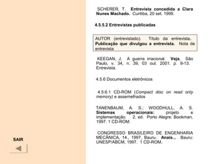 SCHERER, T. Entrevista  concedida  a  Clara 
Nunes Machado. Curitiba, 20 set. 1999.
 
4.5.5.2 Entrevistas publicadas 
KEEGAN, J. A guerra irracional. Veja, São
Paulo, v. 34, n. 39, 03 out. 2001. p. 9-13.
Entrevista.
 4.5.6 Documentos eletrônicos
  4.5.6.1 CD-ROM (Compact disc on read only
memory) e assemelhados
 TANENBAUM, A. S.; WOODHULL, A. S.
Sistemas operacionais: projeto e
implementação. 2. ed. Porto Alegre: Bookman,
1997. 1 CD-ROM.
CONGRESSO BRASILEIRO DE ENGENHARIA
MECÂNICA, 14., 1997, Bauru. Anais... Bauru:
UNESP/ABCM, 1997. 1 CD-ROM.
 
SAIR
AUTOR (entrevistado). Título da entrevista.
Publicação  que  divulgou  a  entrevista. Nota de
entrevista
 