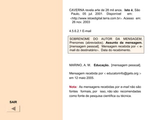 CAVERNA revela arte de 28 mil anos. Isto é, São
Paulo, 05 jul. 2001. Disponível em:
<http://www.istoedigital.terra.com.br>. Acesso em:
26 nov. 2003
4.5.6.2.1 E-mail
MARINO, A. M. Educação. [mensagem pessoal].
Mensagem recebida por < educatorinfo@gets.org >
em 12 maio 2005.
Nota: As mensagens recebidas por e-mail não são
fontes formais, por isso, não são recomendadas
como fonte de pesquisa científica ou técnica.
SAIR
SOBRENOME DO AUTOR DA MENSAGEM,
Prenomes (abreviados). Assunto  da  mensagem. 
[mensagem pessoal]. Mensagem recebida por < e-
mail do destinatário>. Data do recebimento.
 