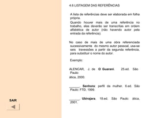 SAIR
4.6 LISTAGEM DAS REFERÊNCIAS
A lista de referências deve ser elaborada em folha
própria.
Quando houver mais de uma referência no
trabalho, elas deverão ser transcritas em ordem
alfabética de autor (não havendo autor pela
entrada da referência).
No caso de mais de uma obra referenciada
sucessivamente do mesmo autor pessoal, usa-se
seis travessões a partir da segunda referência,
para substituir o nome do autor.
Exemplo:
ALENCAR, J. de   O  Guarani. 25.ed. São
Paulo:
ática, 2000.
______. Senhora: perfil da mulher. 6.ed. São
Paulo: FTD, 1999.
______. Ubirajara. 18.ed. São Paulo: ática,
2001.
 