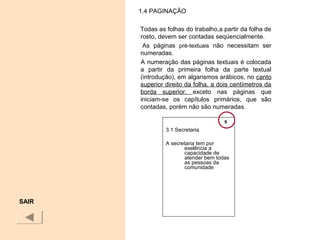 1.4 PAGINAÇÃO
Todas as folhas do trabalho,a partir da folha de
rosto, devem ser contadas seqüencialmente.
As páginas pré-textuais não necessitam ser
numeradas.
A numeração das páginas textuais é colocada
a partir da primeira folha da parte textual
(introdução), em algarismos arábicos, no canto
superior direito da folha, a dois centímetros da
borda superior, exceto nas páginas que
iniciam-se os capítulos primários, que são
contadas, porém não são numeradas.
SAIR
3.1 Secretaria
A secretaria tem por
exelência a
capacidade de
atender bem todas
as pessoas da
comunidade
9
 