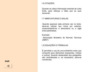 1.6 CITAÇÕES
Quando se utiliza informação extraída de outra
fonte, para reforçar a idéia que se quer
transmitir.
1.7 ABREVIATURAS E SIGLAS
Quando aparecer pela primeira vez no texto,
deve-se colocar seu nome por extenso,
acrescentando-se a abreviatura ou a sigla
entre parênteses.
Exemplo:
Associação Brasileira de Normas Técnicas
(ABNT)
1.8 EQUAÇÕES E FÓRMULAS
É permitido o uso de uma entrelinha maior que
comporte seus elementos (expoentes, índices
e outros). Quando destacadas dos parágrafos
são centralizadas e, se necessário, deve-se
numerá-las.
SAIR
 