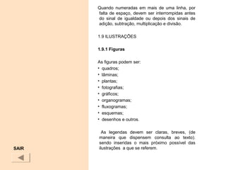 Quando numeradas em mais de uma linha, por
falta de espaço, devem ser interrompidas antes
do sinal de igualdade ou depois dos sinais de
adição, subtração, multiplicação e divisão.
1.9 ILUSTRAÇÕES
1.9.1 Figuras
As figuras podem ser:
• quadros;
• lâminas;
• plantas;
• fotografias;
• gráficos;
• organogramas;
• fluxogramas;
• esquemas;
• desenhos e outros.
As legendas devem ser claras, breves, (de
maneira que dispensem consulta ao texto).
sendo inseridas o mais próximo possível das
ilustrações a que se referem.SAIR
 