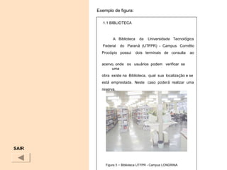 SAIR
1.1 BIBLIOTECA
A Biblioteca da Universidade Tecnológica
Federal do Paraná (UTFPR) - Campus Cornélio
Procópio possui dois terminais de consulta ao
acervo, onde os usuários podem verificar se
uma
obra existe na Biblioteca, qual sua localização e se
está emprestada. Neste caso poderá realizar uma
reserva.
Figura 5 – Biblioteca UTFPR - Campus LONDRINA
Exemplo de figura:
 