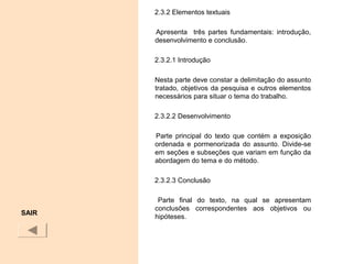 2.3.2 Elementos textuais
Apresenta três partes fundamentais: introdução,
desenvolvimento e conclusão.
2.3.2.1 Introdução
Nesta parte deve constar a delimitação do assunto
tratado, objetivos da pesquisa e outros elementos
necessários para situar o tema do trabalho.
2.3.2.2 Desenvolvimento
Parte principal do texto que contém a exposição
ordenada e pormenorizada do assunto. Divide-se
em seções e subseções que variam em função da
abordagem do tema e do método.
2.3.2.3 Conclusão
Parte final do texto, na qual se apresentam
conclusões correspondentes aos objetivos ou
hipóteses.
SAIR
 