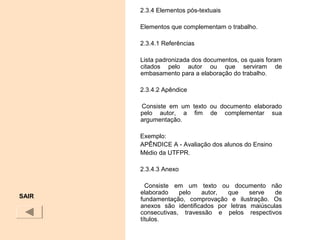 2.3.4 Elementos pós-textuais
Elementos que complementam o trabalho.
2.3.4.1 Referências
Lista padronizada dos documentos, os quais foram
citados pelo autor ou que serviram de
embasamento para a elaboração do trabalho.
2.3.4.2 Apêndice
Consiste em um texto ou documento elaborado
pelo autor, a fim de complementar sua
argumentação.
Exemplo:
APÊNDICE A - Avaliação dos alunos do Ensino
Médio da UTFPR.
2.3.4.3 Anexo
Consiste em um texto ou documento não
elaborado pelo autor, que serve de
fundamentação, comprovação e ilustração. Os
anexos são identificados por letras maiúsculas
consecutivas, travessão e pelos respectivos
títulos.
SAIR
 