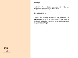 Exemplo:
ANEXO A - Grade curricular dos Cursos
Superiores de Tecnologia da UTFPR
2.3.4.4 Glossário
Lista em ordem alfabética de palavras ou
expressões técnicas de uso restrito ou de sentido
obscuro, utilizadas no texto, acompanhadas das
respectivas definições.
SAIR
 