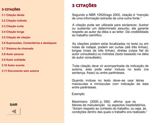 3 CITAÇÕES3 CITAÇÕES
Segundo a NBR 10520/ago 2002, citação é “menção
de uma informação extraída de uma outra fonte.”
A citação pode ser utilizada para esclarecer, ilustrar
ou sustentar um determinado assunto, ela garante
respeito ao autor da idéia e ao leitor. Dá credibilidade
ao trabalho científico.
As citações podem estar localizadas no texto ou em
notas de rodapé, podem ser curtas (até três linhas),
longas (mais de três linhas), diretas (cópia fiel do
autor consultado) ou indiretas (texto baseado na idéia
do autor consultado).
Toda citação deve vir acompanhada da indicação de
autoria, esta pode estar inclusa no texto (na
sentença, frase) ou entre parênteses.
Quando inclusa no texto deve–se usar letras
maiúsculas e minúsculas com indicação da data
entre parênteses.
Exemplo:
Maximiano (2000, p. 358) afirma que os
fatores de manutenção ou aspectos insatisfatórios,
“diziam respeito ao contexto do trabalho, ou seja, às
condições dentro das quais o trabalho era realizado.”
3 CITAÇÕES3 CITAÇÕES
3.1 Citação direta
3.2 Citação indireta
3.3 Citação curta
3.4 Citação longa
3.5 Citação de citação
3.6 Supressões, Comentários e destaques
3.7 Sistema de chamada
3.8 Autor pessoa
3.9 Autor entidade
3.10 Autor evento
3.11 Documento sem autoria
SAIR
 
