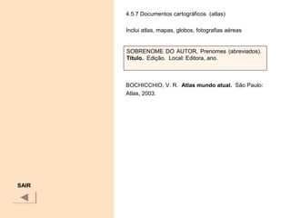 4.5.7 Documentos cartográficos (atlas)
Inclui atlas, mapas, globos, fotografias aéreas
BOCHICCHIO, V. R. Atlas mundo atual. São Paulo:
Atlas, 2003.
 
SAIR
SOBRENOME DO AUTOR, Prenomes (abreviados).
Título.  Edição. Local: Editora, ano.
 