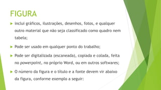 FIGURA
 inclui gráficos, ilustrações, desenhos, fotos, e qualquer
outro material que não seja classificado como quadro nem
tabela;
 Pode ser usado em qualquer ponto do trabalho;
 Pode ser digitalizada (escaneada), copiada e colada, feita
no powerpoint, no próprio Word, ou em outros softwares;
 O número da figura e o título e a fonte devem vir abaixo
da figura, conforme exemplo a seguir:
 
