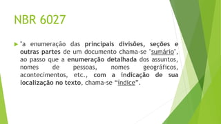NBR 6027
 "a enumeração das principais divisões, seções e
outras partes de um documento chama-se "sumário",
ao passo que a enumeração detalhada dos assuntos,
nomes de pessoas, nomes geográficos,
acontecimentos, etc., com a indicação de sua
localização no texto, chama-se “índice”.
 