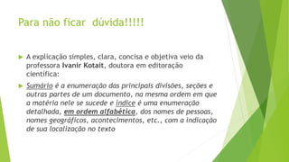 Para não ficar dúvida!!!!!
 A explicação simples, clara, concisa e objetiva veio da
professora Ivanir Kotait, doutora em editoração
científica:
 Sumário é a enumeração das principais divisões, seções e
outras partes de um documento, na mesma ordem em que
a matéria nele se sucede e índice é uma enumeração
detalhada, em ordem alfabética, dos nomes de pessoas,
nomes geográficos, acontecimentos, etc., com a indicação
de sua localização no texto
 