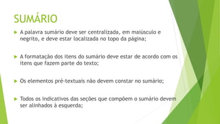 SUMÁRIO
 A palavra sumário deve ser centralizada, em maiúsculo e
negrito, e deve estar localizada no topo da página;
 A formatação dos itens do sumário deve estar de acordo com os
itens que fazem parte do texto;
 Os elementos pré-textuais não devem constar no sumário;
 Todos os indicativos das seções que compõem o sumário devem
ser alinhados à esquerda;
 