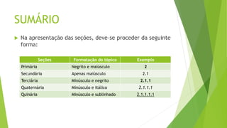 SUMÁRIO
 Na apresentação das seções, deve-se proceder da seguinte
forma:
Seções Formatação do tópico Exemplo
Primária Negrito e maiúsculo 2
Secundária Apenas maiúsculo 2.1
Terciária Minúsculo e negrito 2.1.1
Quaternária Minúsculo e itálico 2.1.1.1
Quinária Minúsculo e sublinhado 2.1.1.1.1
 