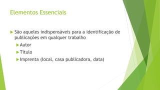 Elementos Essenciais
 São aqueles indispensáveis para a identificação de
publicações em qualquer trabalho
Autor
Título
Imprenta (local, casa publicadora, data)
 
