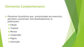 Elementos Complementares
 Elementos facultativos que, acrescentados aos essenciais,
permitem caracterizar mais detalhadamente as
publicações."
 Edição
 Tradutor
 Revisor
 Cooperador
 Página
 Ilustração
 