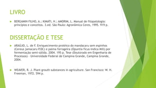 LIVRO
 BERGAMIN FILHO, A.; KIMATI, H.; AMORIM, L. Manual de fitopatologia:
princípios e conceitos. 3.ed. São Paulo: Agronômica Ceres, 1995. 919 p.
DISSERTAÇÃO E TESE
 ARAÚJO, L. de F. Enriquecimento protéico do mandacaru sem espinhos
(Cereus jamacaru P.DC) e palma forrageira (Opuntia fícus-indica Mill) por
fermentação semi-sólida. 2004. 195 p. Tese (Doutorado em Engenharia de
Processos) – Universidade Federal de Campina Grande, Campina Grande,
2004.
 WEAVER, R. J. Plant grouth substances in agriculture. San Francisco: W. H.
Freeman, 1972. 594 p.
 