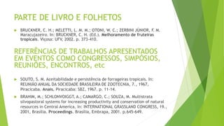 PARTE DE LIVRO E FOLHETOS
 BRUCKNER, C. H.; MELETTI, L. M. M.; OTONI, W. C.; ZERBINI JÚNIOR, F. M.
Maracujazeiro. In: BRUCKNER, C. H. (Ed.). Melhoramento de fruteiras
tropicais. Viçosa: UFV, 2002. p. 373-410.
REFERÊNCIAS DE TRABALHOS APRESENTADOS
EM EVENTOS COMO CONGRESSOS, SIMPÓSIOS,
REUNIÕES, ENCONTROS, etc
 SOUTO, S. M. Aceitabilidade e persistência de forrageiras tropicais. In:
REUNIÃO ANUAL DA SOCIEDADE BRASILEIRA DE ZOOTECNIA, 7., 1967,
Piracicaba. Anais. Piracicaba: SBZ, 1967. p. 11-14.
 BRAHIM, M.; SCHLONVOIGGT, A.; CAMARGO, C.; SOUZA, M. Multistrata
silvopastoral systems for increasing productivity and conservation of natural
resources in Central America. In: INTERNATIONAL GRASSLAND CONGRESS, 19.,
2001, Brasília. Proceedings. Brasília, Embrapa, 2001. p.645-649.
 
