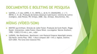 DOCUMENTOS E BOLETINS DE PESQUISA
 SANTOS, J. F. dos; LOPES, E. B.; BRITO, L. de M. P.; GRANGEIRO, J. I. T.;
BRITO, C. H. de. Produção de batata (Solanum tuberosum): sistema de cultivo
ecológico. João Pessoa, PB: Emepa, 2008. 32p. (Emepa. Documentos, 56).
MÍDIAS (VÍDEO/SOM)
 MENTES que brilham. Direção de Jodie Foster. Produção de Scott Rudin, Peggy
Rajski. Intérpretes: Jodie Foster; Diane Wiest. Los Angeles: Warner Brothers,
1990. 1 DVD (115 min.), son., color
 LUDWIG, Van Beethoven. Beethoven: com Pastoral Emporor Moonlight sonata.
São Paulo: movie Play: 1993. 1 disco compact (60 + min.): digital, estéreo.
GCH 2404. The Grea test Classical Hits
 