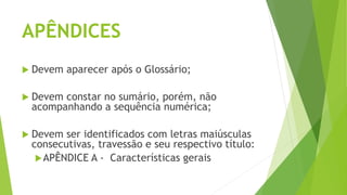 APÊNDICES
 Devem aparecer após o Glossário;
 Devem constar no sumário, porém, não
acompanhando a sequência numérica;
 Devem ser identificados com letras maiúsculas
consecutivas, travessão e seu respectivo título:
APÊNDICE A - Características gerais
 