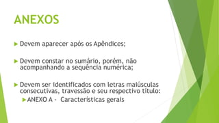 ANEXOS
 Devem aparecer após os Apêndices;
 Devem constar no sumário, porém, não
acompanhando a sequência numérica;
 Devem ser identificados com letras maiúsculas
consecutivas, travessão e seu respectivo título:
ANEXO A - Características gerais
 