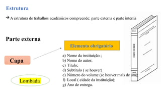 Estrutura
A estrutura de trabalhos acadêmicos compreende: parte externa e parte interna
Parte externa
Capa
Elemento obrigatório
a) Nome da instituição ;
b) Nome do autor;
c) Título;
d) Subtítulo ( se houver)
e) Número do volume (se houver mais de um);
f) Local ( cidade da instituição);
g) Ano de entrega.
Lombada
 