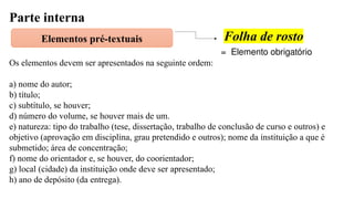 Parte interna
Elementos pré-textuais Folha de rosto
= Elemento obrigatório
Os elementos devem ser apresentados na seguinte ordem:
a) nome do autor;
b) título;
c) subtítulo, se houver;
d) número do volume, se houver mais de um.
e) natureza: tipo do trabalho (tese, dissertação, trabalho de conclusão de curso e outros) e
objetivo (aprovação em disciplina, grau pretendido e outros); nome da instituição a que é
submetido; área de concentração;
f) nome do orientador e, se houver, do coorientador;
g) local (cidade) da instituição onde deve ser apresentado;
h) ano de depósito (da entrega).
 