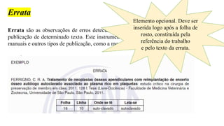 Errata
Errata são as observações de erros detectados após, o término, a impressão ou
publicação de determinado texto. Este instrumento é utilizado em jornais, livros,
manuais e outros tipos de publicação, como a monografia.
Elemento opcional. Deve ser
inserida logo após a folha de
rosto, constituída pela
referência do trabalho
e pelo texto da errata.
 