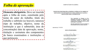 Folha de aprovação
Elemento obrigatório. Deve ser inserida
após a folha de rosto, constituída pelo
nome do autor do trabalho, título do
trabalho e subtítulo (se houver), natureza
(tipo do trabalho, objetivo, nome da
instituição a que é submetido, área de
concentração) data de aprovação, nome,
titulação e assinatura dos componentes
da banca examinadora e instituições a
que pertencem.
 