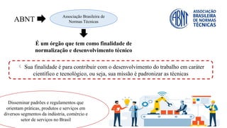 ABNT
Associação Brasileira de
Normas Técnicas
É um órgão que tem como finalidade de
normalização e desenvolvimento técnico
 Sua finalidade é para contribuir com o desenvolvimento do trabalho em caráter
científico e tecnológico, ou seja, sua missão é padronizar as técnicas
Disseminar padrões e regulamentos que
orientam práticas, produtos e serviços em
diversos segmentos da indústria, comércio e
setor de serviços no Brasil
 